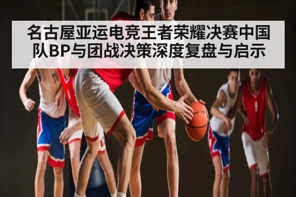 名古屋亚运电竞王者荣耀决赛中国队BP与团战决策深度复盘与启示